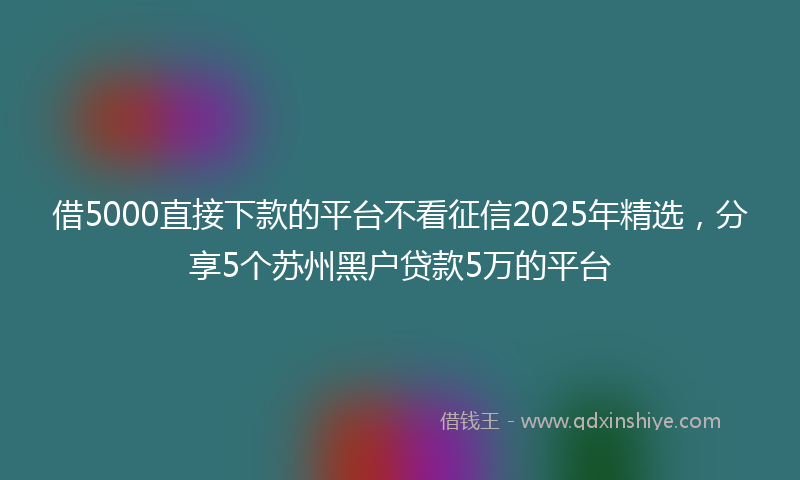 借5000直接下款的平台不看征信2025年精选，分享5个苏州黑户贷款5万的平台