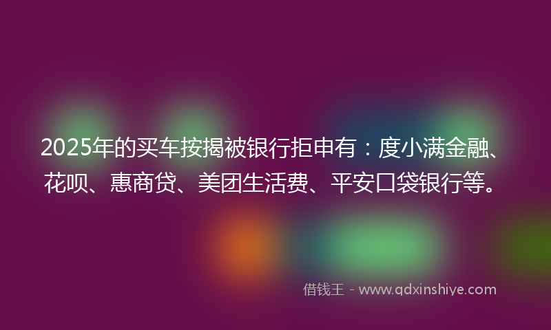 2025年的买车按揭被银行拒申有：度小满金融、花呗、惠商贷、美团生活费、平安口袋银行等。