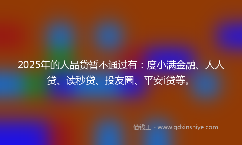2025年的人品贷暂不通过有：度小满金融、人人贷、读秒贷、投友圈、平安i贷等。