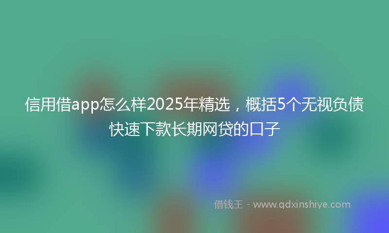 信用借app怎么样2025年精选，概括5个无视负债快速下款长期网贷的口子