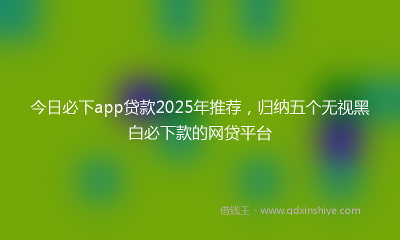 今日必下app贷款2025年推荐，归纳五个无视黑白必下款的网贷平台