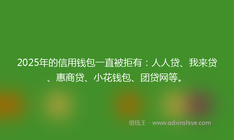 2025年的信用钱包一直被拒有：人人贷、我来贷、惠商贷、小花钱包、团贷网等。