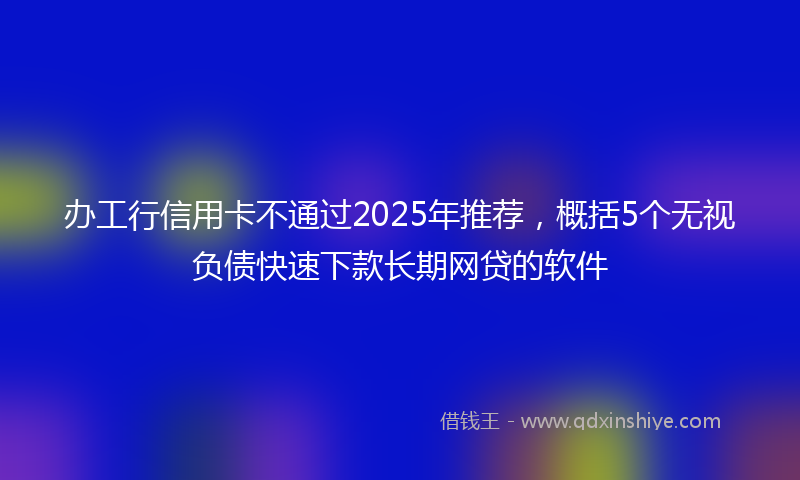 办工行信用卡不通过2025年推荐，概括5个无视负债快速下款长期网贷的软件