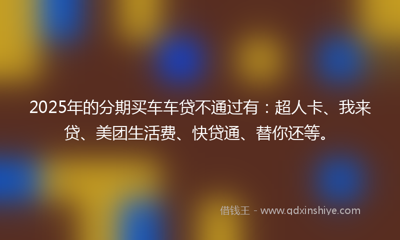 2025年的分期买车车贷不通过有：超人卡、我来贷、美团生活费、快贷通、替你还等。
