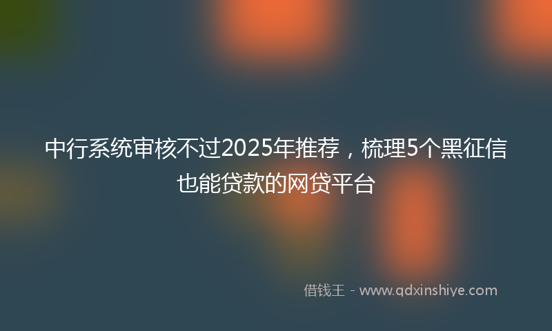 中行系统审核不过2025年推荐，梳理5个黑征信也能贷款的网贷平台