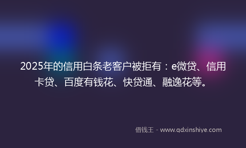 2025年的信用白条老客户被拒有：e微贷、信用卡贷、百度有钱花、快贷通、融逸花等。