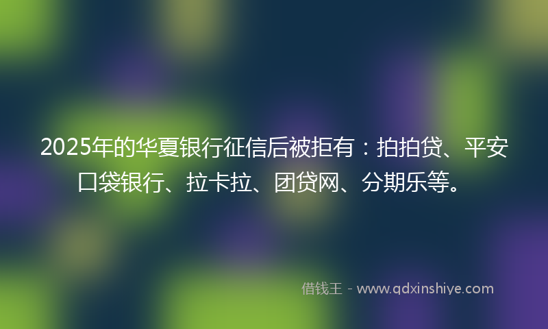2025年的华夏银行征信后被拒有：拍拍贷、平安口袋银行、拉卡拉、团贷网、分期乐等。