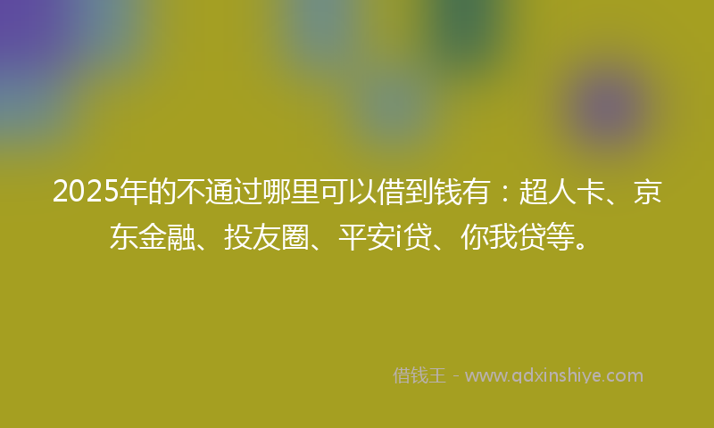 2025年的不通过哪里可以借到钱有：超人卡、京东金融、投友圈、平安i贷、你我贷等。