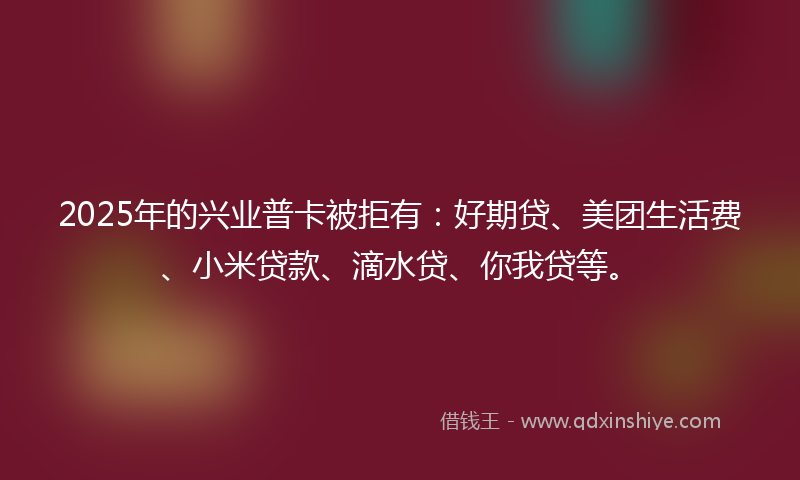 2025年的兴业普卡被拒有：好期贷、美团生活费、小米贷款、滴水贷、你我贷等。