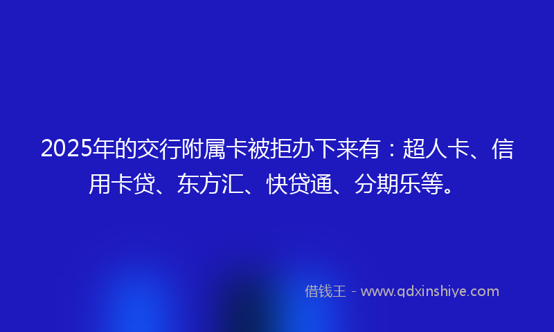 2025年的交行附属卡被拒办下来有：超人卡、信用卡贷、东方汇、快贷通、分期乐等。
