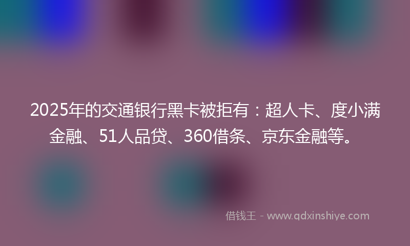 2025年的交通银行黑卡被拒有：超人卡、度小满金融、51人品贷、360借条、京东金融等。