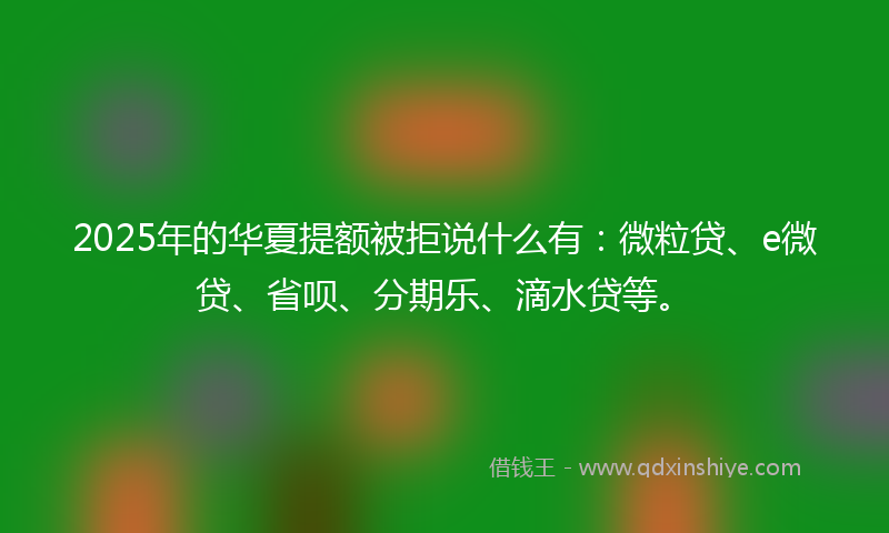 2025年的华夏提额被拒说什么有：微粒贷、e微贷、省呗、分期乐、滴水贷等。