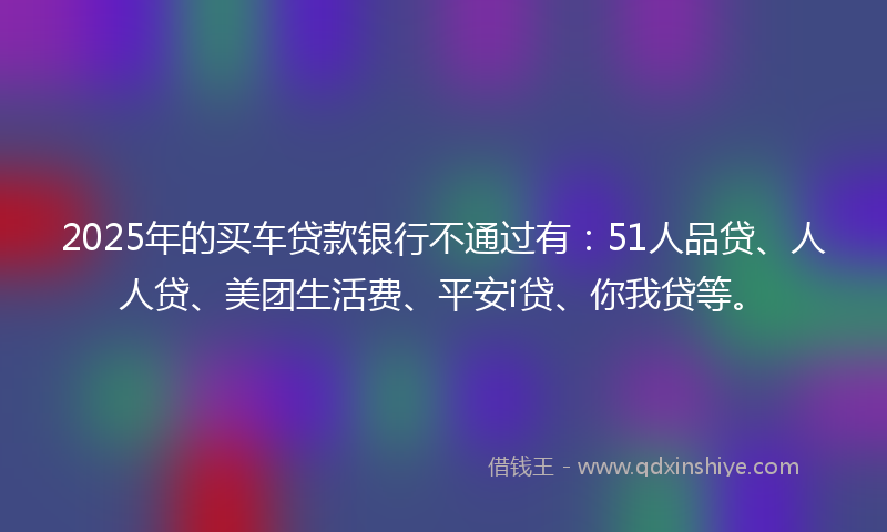 2025年的买车贷款银行不通过有：51人品贷、人人贷、美团生活费、平安i贷、你我贷等。