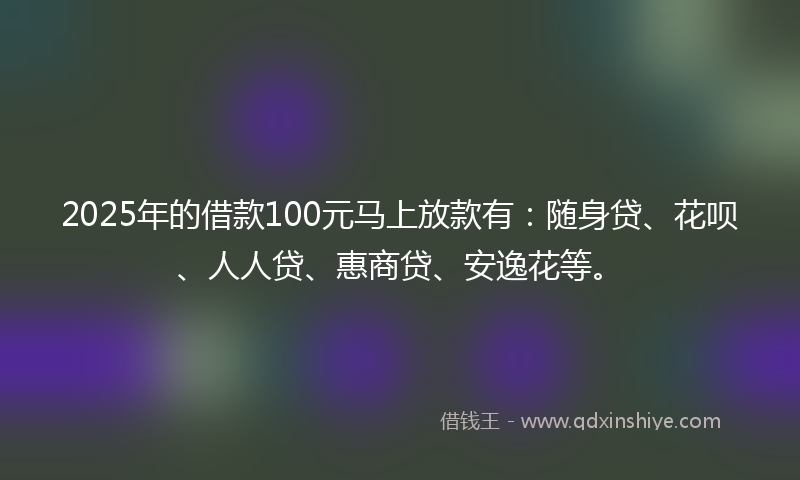 2025年的借款100元马上放款有：随身贷、花呗、人人贷、惠商贷、安逸花等。
