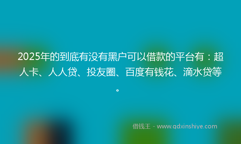 2025年的到底有没有黑户可以借款的平台有：超人卡、人人贷、投友圈、百度有钱花、滴水贷等。