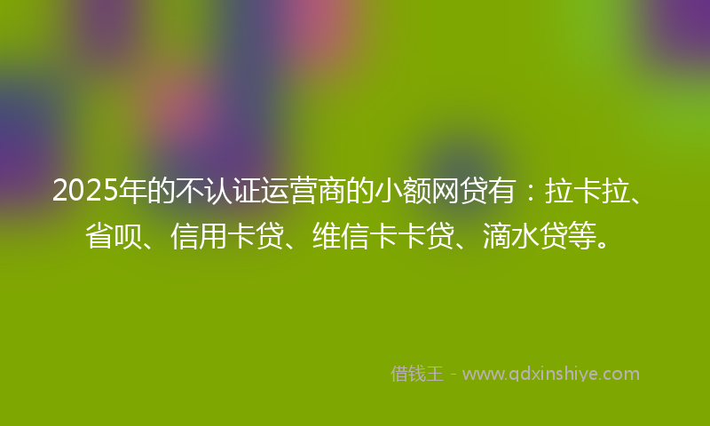 2025年的不认证运营商的小额网贷有：拉卡拉、省呗、信用卡贷、维信卡卡贷、滴水贷等。