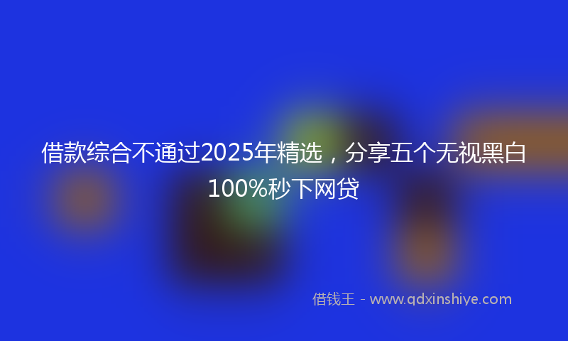 借款综合不通过2025年精选，分享五个无视黑白100%秒下网贷