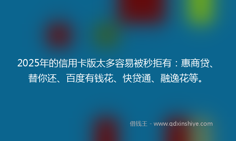 2025年的信用卡版太多容易被秒拒有：惠商贷、替你还、百度有钱花、快贷通、融逸花等。