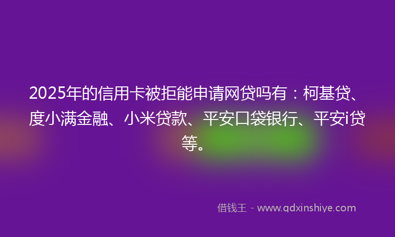 2025年的信用卡被拒能申请网贷吗有：柯基贷、度小满金融、小米贷款、平安口袋银行、平安i贷等。