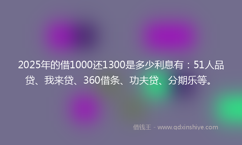 2025年的借1000还1300是多少利息有：51人品贷、我来贷、360借条、功夫贷、分期乐等。