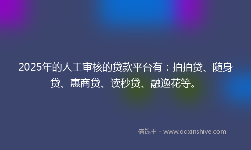 2025年的人工审核的贷款平台有：拍拍贷、随身贷、惠商贷、读秒贷、融逸花等。