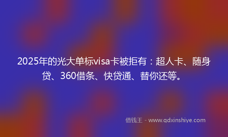 2025年的光大单标visa卡被拒有：超人卡、随身贷、360借条、快贷通、替你还等。
