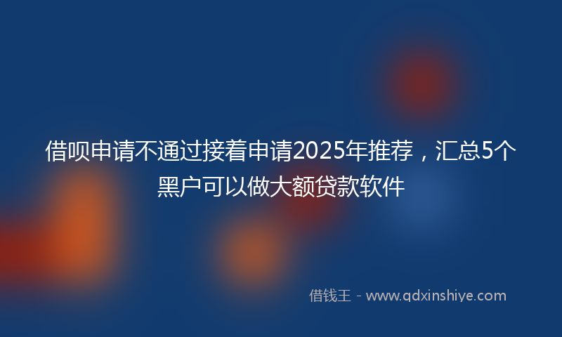 借呗申请不通过接着申请2025年推荐，汇总5个黑户可以做大额贷款软件