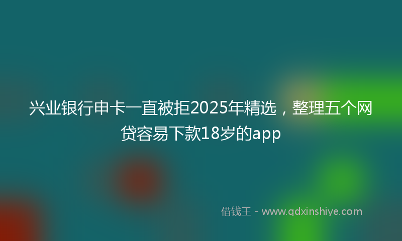兴业银行申卡一直被拒2025年精选，整理五个网贷容易下款18岁的app