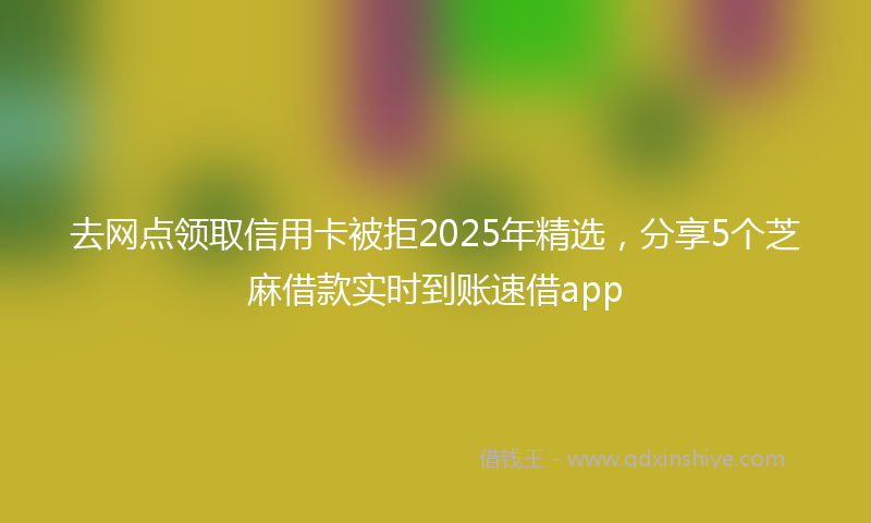 去网点领取信用卡被拒2025年精选，分享5个芝麻借款实时到账速借app