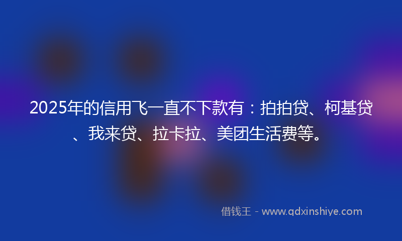 2025年的信用飞一直不下款有：拍拍贷、柯基贷、我来贷、拉卡拉、美团生活费等。