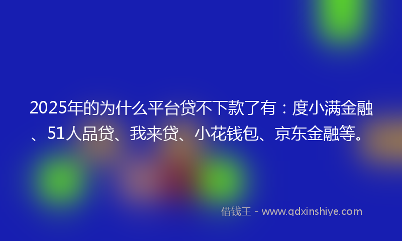 2025年的为什么平台贷不下款了有：度小满金融、51人品贷、我来贷、小花钱包、京东金融等。