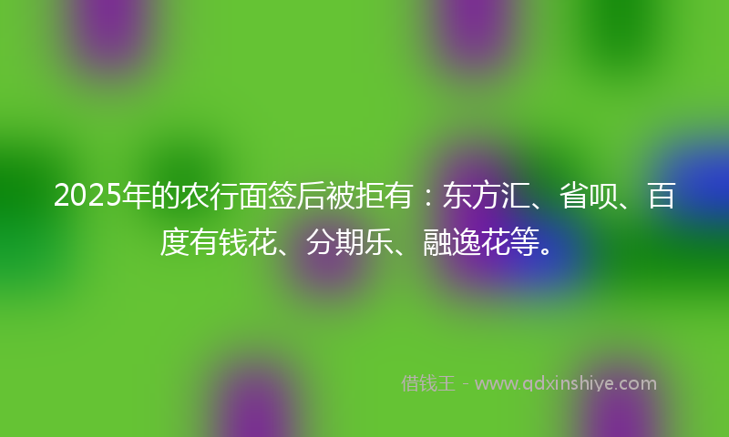 2025年的农行面签后被拒有：东方汇、省呗、百度有钱花、分期乐、融逸花等。