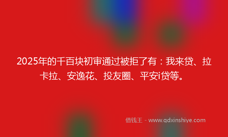 2025年的千百块初审通过被拒了有：我来贷、拉卡拉、安逸花、投友圈、平安i贷等。