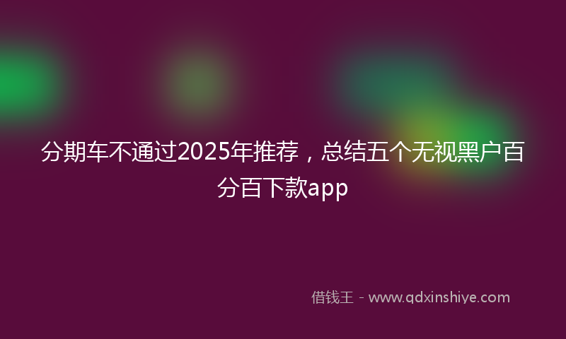 分期车不通过2025年推荐，总结五个无视黑户百分百下款app