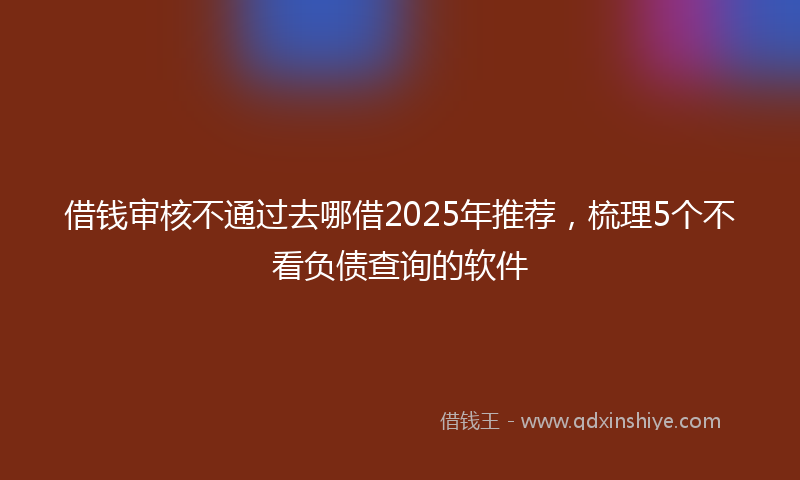 借钱审核不通过去哪借2025年推荐，梳理5个不看负债查询的软件