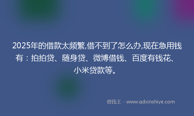 2025年的借款太频繁,借不到了怎么办,现在急用钱有：拍拍贷、随身贷、微博借钱、百度有钱花、小米贷款等。