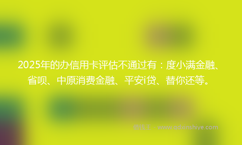 2025年的办信用卡评估不通过有：度小满金融、省呗、中原消费金融、平安i贷、替你还等。