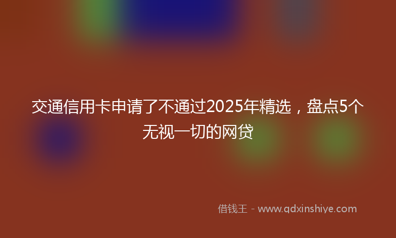 交通信用卡申请了不通过2025年精选，盘点5个无视一切的网贷