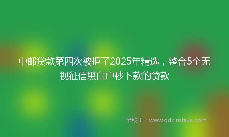 中邮贷款第四次被拒了2025年精选，整合5个无视征信黑白户秒下款的贷款