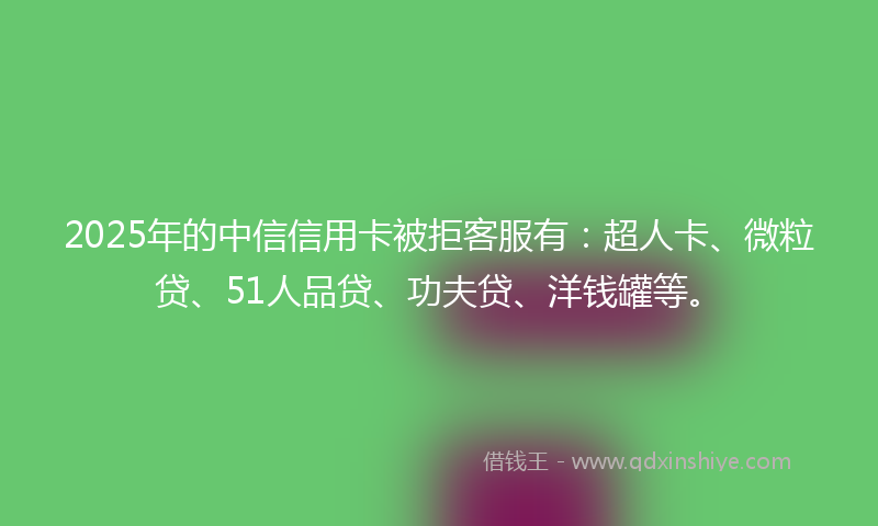 2025年的中信信用卡被拒客服有：超人卡、微粒贷、51人品贷、功夫贷、洋钱罐等。