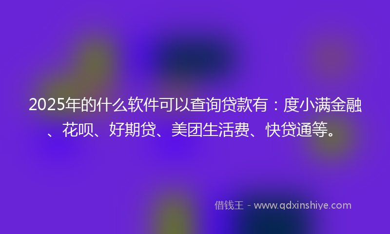 2025年的什么软件可以查询贷款有：度小满金融、花呗、好期贷、美团生活费、快贷通等。