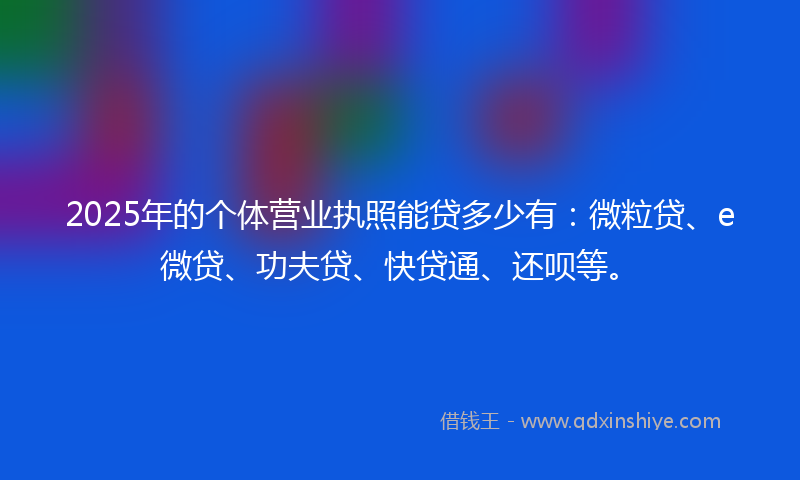 2025年的个体营业执照能贷多少有：微粒贷、e微贷、功夫贷、快贷通、还呗等。