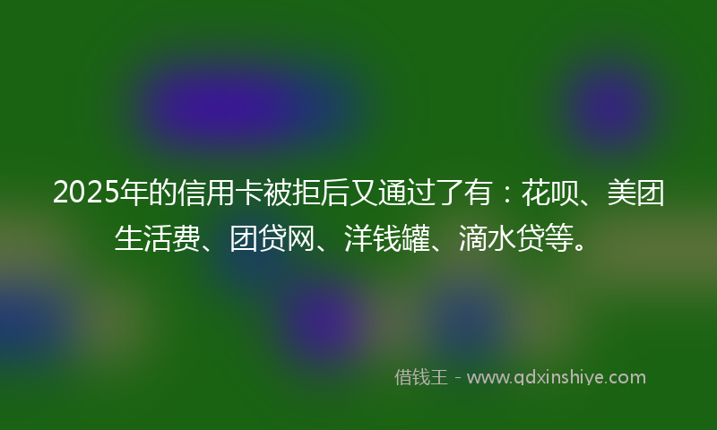 2025年的信用卡被拒后又通过了有：花呗、美团生活费、团贷网、洋钱罐、滴水贷等。
