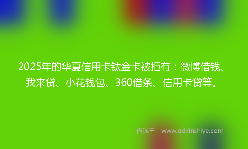 2025年的华夏信用卡钛金卡被拒有：微博借钱、我来贷、小花钱包、360借条、信用卡贷等。