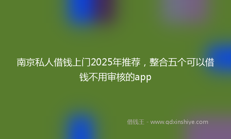 南京私人借钱上门2025年推荐，整合五个可以借钱不用审核的app