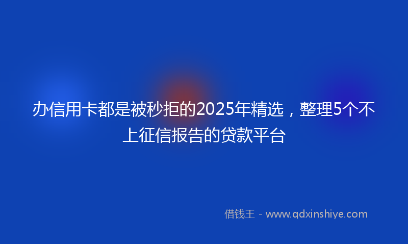 办信用卡都是被秒拒的2025年精选，整理5个不上征信报告的贷款平台