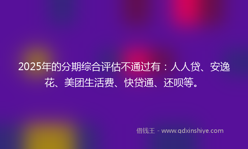 2025年的分期综合评估不通过有：人人贷、安逸花、美团生活费、快贷通、还呗等。