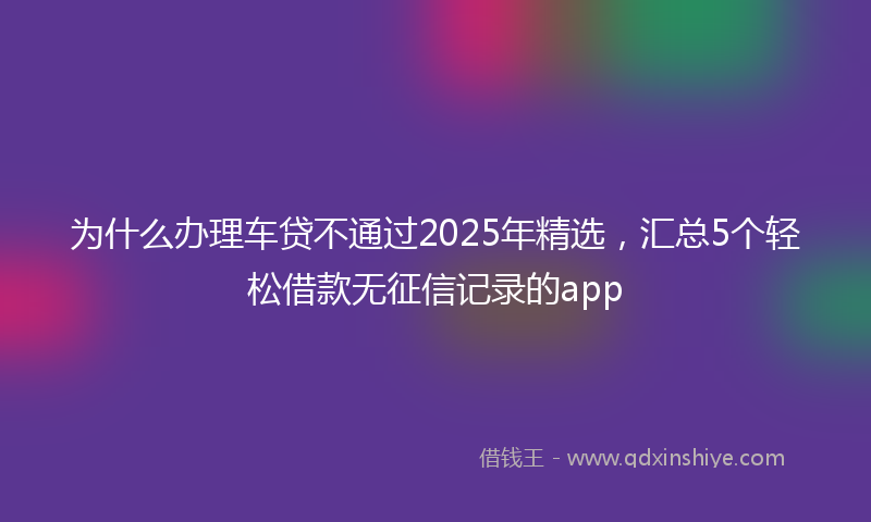 为什么办理车贷不通过2025年精选，汇总5个轻松借款无征信记录的app