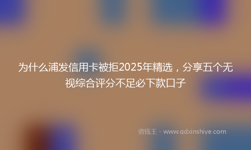 为什么浦发信用卡被拒2025年精选，分享五个无视综合评分不足必下款口子