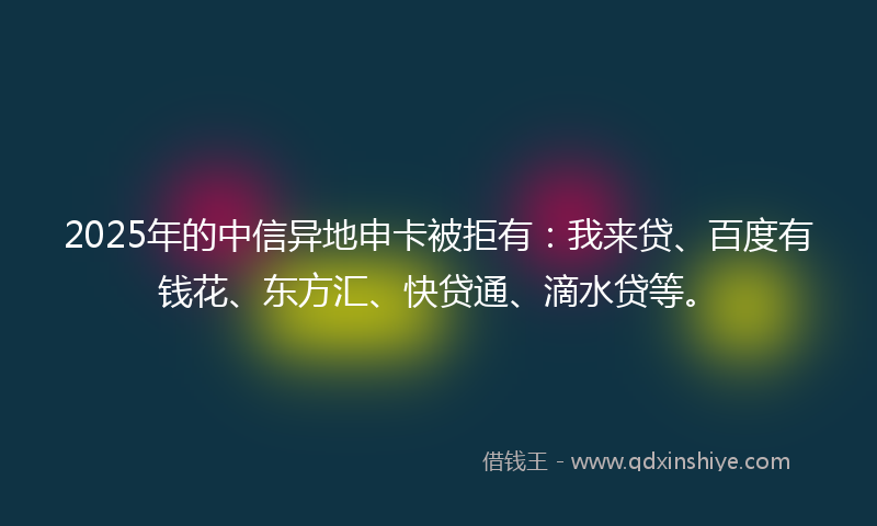 2025年的中信异地申卡被拒有：我来贷、百度有钱花、东方汇、快贷通、滴水贷等。